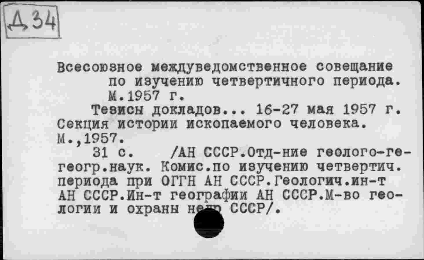 ﻿A 54
Всесоюзное междуведомственное совещание по изучению четвертичного периода. М.1957 г.
Тезисы докладов... 16-27 мая 1957 г. Секция истории ископаемого человека. М.,1957.
31 с.
геогр.наук
периода при ОГГН АН СССР.Геологич.ин-т АН СССР.Ин-т географии АН СССР.М-во геологии и охраны н^^ СССР/.
/АН СССР.Отд-ние геолого-ге-Комис.по изучению четвертич.